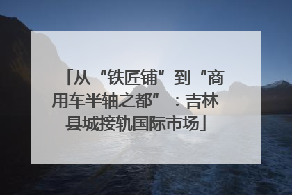 从“铁匠铺”到“商用车半轴之都”：吉林县城接轨国际市场