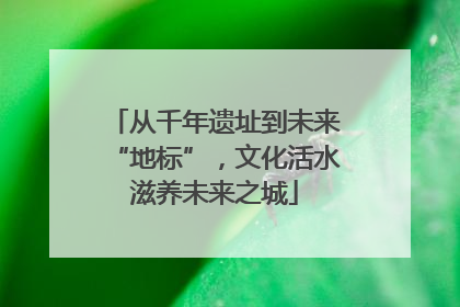 从千年遗址到未来“地标”，文化活水滋养未来之城