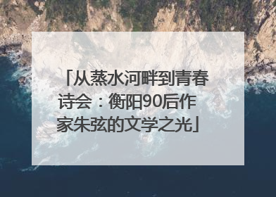 从蒸水河畔到青春诗会：衡阳90后作家朱弦的文学之光