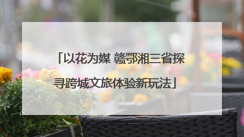 以花为媒 赣鄂湘三省探寻跨城文旅体验新玩法
