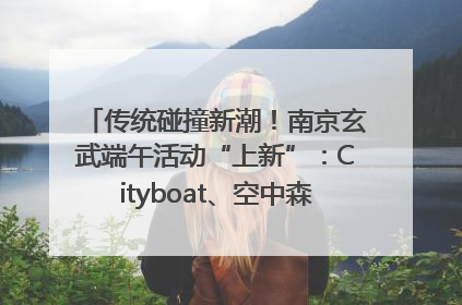 传统碰撞新潮！南京玄武端午活动“上新”：Cityboat、空中森林、骑行市集引热潮