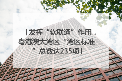 发挥“软联通”作用，粤港澳大湾区“湾区标准”总数达235项