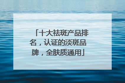 十大祛斑产品排名，认证的淡斑品牌，全肤质通用