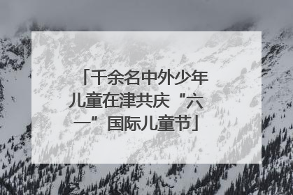 千余名中外少年儿童在津共庆“六一”国际儿童节