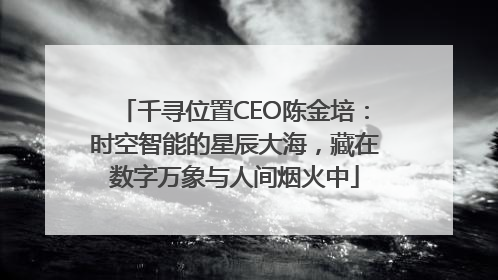 千寻位置CEO陈金培：时空智能的星辰大海，藏在数字万象与人间烟火中