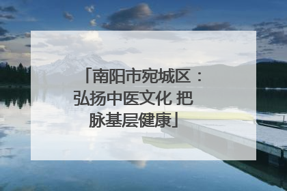 南阳市宛城区：弘扬中医文化 把脉基层健康