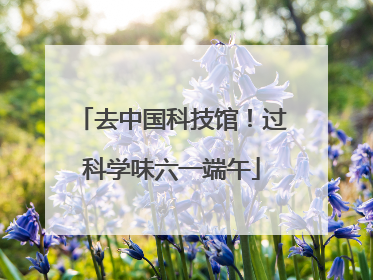 去中国科技馆！过科学味六一端午