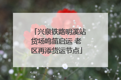 兴泉铁路明溪站货场鸣笛启运 老区再添货运节点