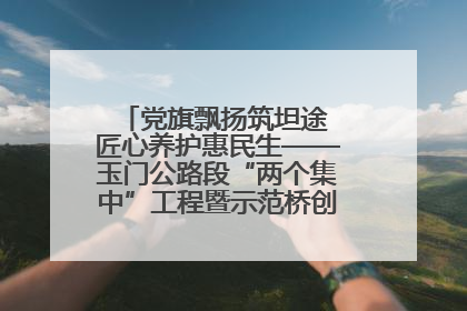 党旗飘扬筑坦途 匠心养护惠民生——玉门公路段“两个集中”工程暨示范桥创建项目圆满收官