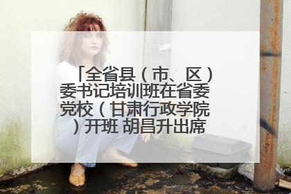 全省县（市、区）委书记培训班在省委党校（甘肃行政学院）开班 胡昌升出席开班式并讲话