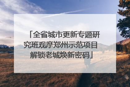 全省城市更新专题研究班观摩郑州示范项目 解锁老城焕新密码