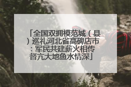 全国双拥模范城（县）巡礼河北省高碑店市：军民共建薪火相传 督亢大地鱼水情深