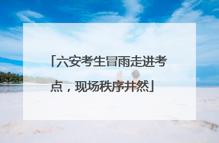 六安考生冒雨走进考点，现场秩序井然