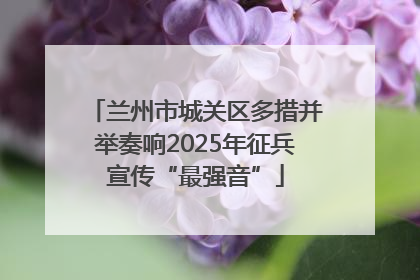 兰州市城关区多措并举奏响2025年征兵宣传“最强音”