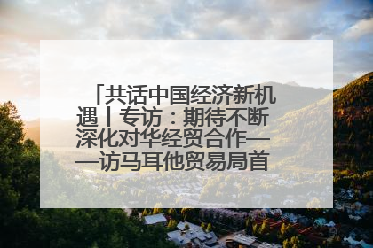 共话中国经济新机遇丨专访：期待不断深化对华经贸合作——访马耳他贸易局首席执行官布蒂吉格