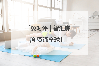 冀时评｜智汇廊洽 贸通全球