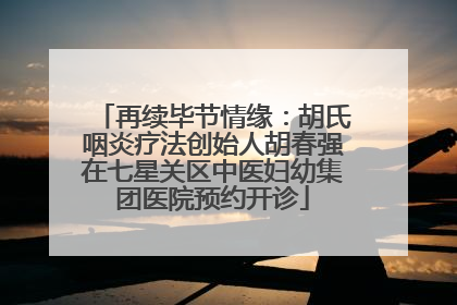 再续毕节情缘：胡氏咽炎疗法创始人胡春强在七星关区中医妇幼集团医院预约开诊