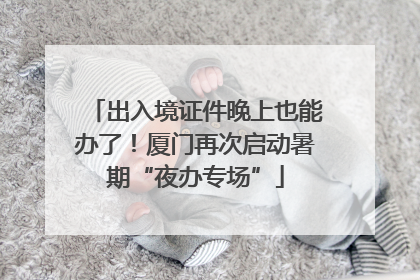 出入境证件晚上也能办了！厦门再次启动暑期“夜办专场”