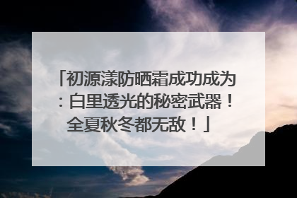 初源漾防晒霜成功成为：白里透光的秘密武器！全夏秋冬都无敌！