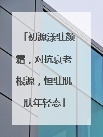 初源漾驻颜霜，对抗衰老根源，恒驻肌肤年轻态