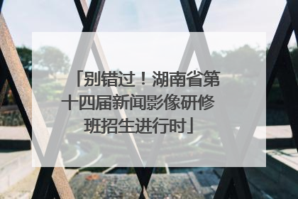 别错过！湖南省第十四届新闻影像研修班招生进行时
