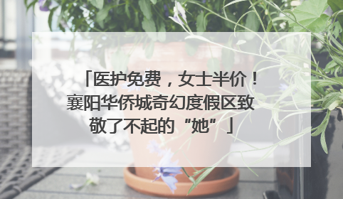 医护免费，女士半价！襄阳华侨城奇幻度假区致敬了不起的“她”