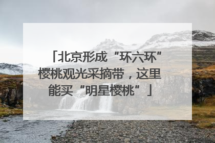 北京形成“环六环”樱桃观光采摘带，这里能买“明星樱桃”