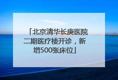 北京清华长庚医院二期医疗楼开诊，新增500张床位