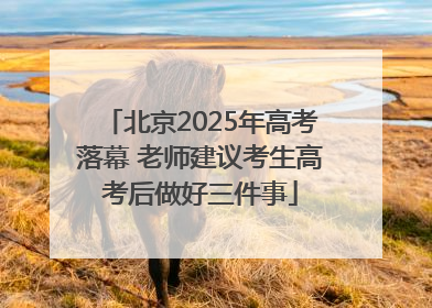 北京2025年高考落幕 老师建议考生高考后做好三件事
