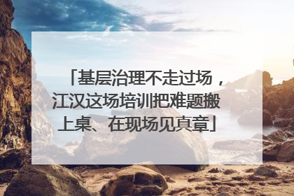 基层治理不走过场，江汉这场培训把难题搬上桌、在现场见真章