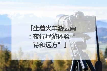 坐着火车游云南：夜行昼游体验“诗和远方”
