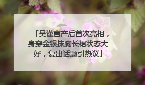 吴谨言产后首次亮相，身穿金银抹胸长裙状态大好，复出话题引热议