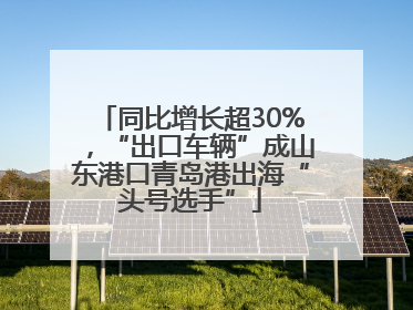同比增长超30%，“出口车辆”成山东港口青岛港出海“头号选手”