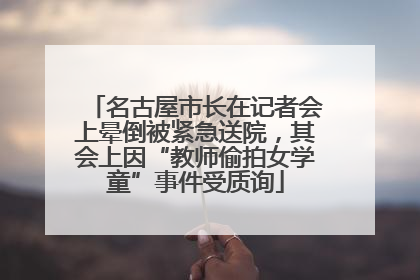 名古屋市长在记者会上晕倒被紧急送院，其会上因“教师偷拍女学童”事件受质询