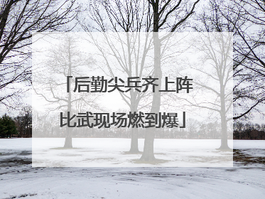 后勤尖兵齐上阵 比武现场燃到爆