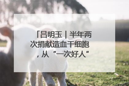 吕明玉｜半年两次捐献造血干细胞，从“一次好人”到“一生好人”