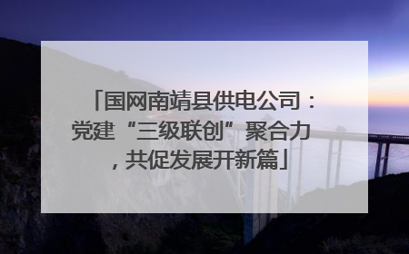 国网南靖县供电公司：党建“三级联创”聚合力，共促发展开新篇