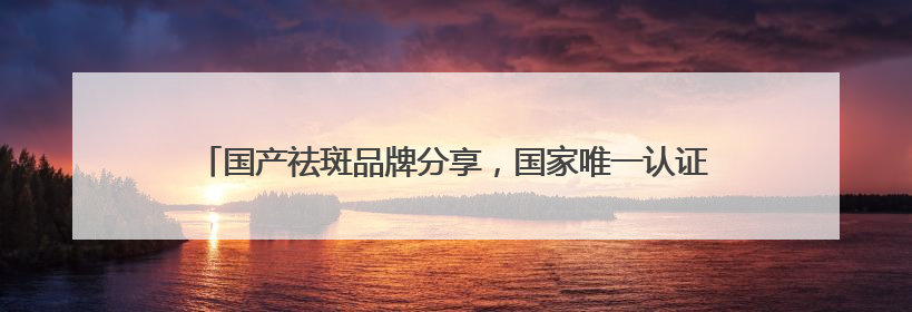 国产祛斑品牌分享，国家唯一认证的祛斑产品，公认最好用的护肤品