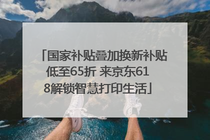 国家补贴叠加换新补贴低至65折 来京东618解锁智慧打印生活