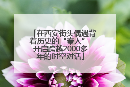 在西安街头偶遇背着历史的“秦人” 开启跨越2000多年的时空对话