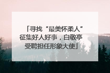寻找“最美怀柔人”征集好人好事，白敬亭受聘担任形象大使