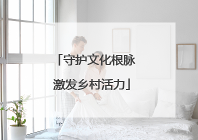 守护文化根脉 激发乡村活力