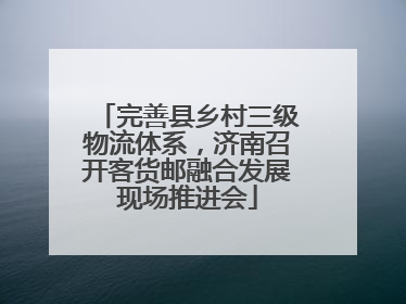 完善县乡村三级物流体系，济南召开客货邮融合发展现场推进会