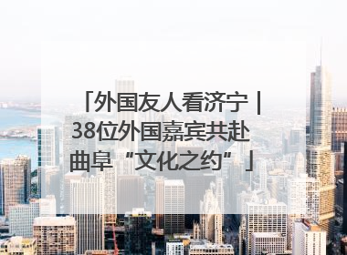 外国友人看济宁｜38位外国嘉宾共赴曲阜“文化之约”