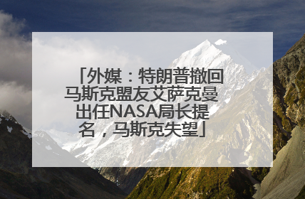 外媒：特朗普撤回马斯克盟友艾萨克曼出任NASA局长提名，马斯克失望