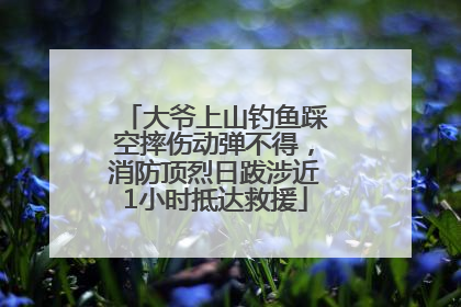 大爷上山钓鱼踩空摔伤动弹不得，消防顶烈日跋涉近1小时抵达救援