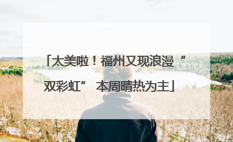 太美啦！福州又现浪漫“双彩虹” 本周晴热为主