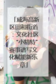 威海高新区田和街道：文化社区“小精特”赛事谱写文化赋能新乐章