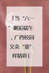 当“六一”邂逅端午，广西校园义卖“童”样精彩