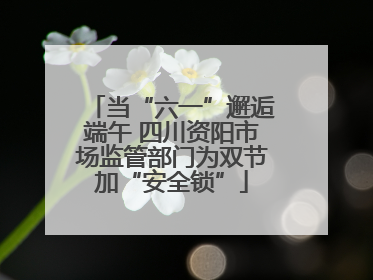 当“六一”邂逅端午 四川资阳市场监管部门为双节加“安全锁”
